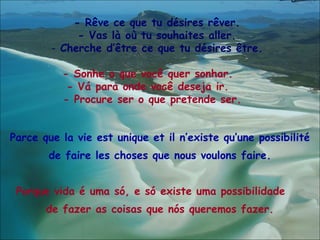 - Rêve ce que tu désires rêver. - Vas là où tu souhaites aller. Cherche d’être ce que tu désires être. -   Sonhe o que você quer sonhar.  - Vá para onde você deseja ir.  - Procure ser o que pretende ser.   Parce que la vie est unique et il n’existe qu’une possibilité de faire les choses que nous voulons faire. Porque vida é  uma só,  e  só  existe  uma possibilidade   de  fazer as coisas que nós queremos fazer. 
