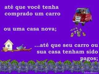 Educamor © até que você tenha comprado um carro ou uma casa nova;  ...até que seu carro ou sua casa tenham sido pagos; 
