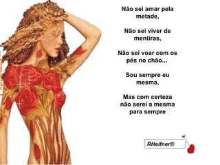 Não sei amar pela metade,   Não sei viver de mentiras,   Não sei voar com os pés no chão...    Sou sempre eu mesma,   Mas com certeza não serei a mesma para sempre RHeifner®   RHeifner®   