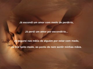 Já escondi um amor com medo de perdê-lo,   Já perdi um amor por escondê-lo...   Já segurei nas mãos de alguém por estar com medo,   Já tive tanto medo, ao ponto de nem sentir minhas mãos . 