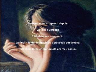 Já menti e me arrependi depois,   Já falei a verdade   E também me arrependi...   Já fingi não dar importância a pessoas que amava,   Para mais tarde chorar quieto em meu canto... 