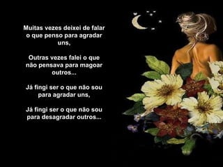 Muitas vezes deixei de falar o que penso para agradar uns,   Outras vezes falei o que não pensava para magoar outros...   Já fingi ser o que não sou para agradar uns,   Já fingi ser o que não sou para desagradar outros...   