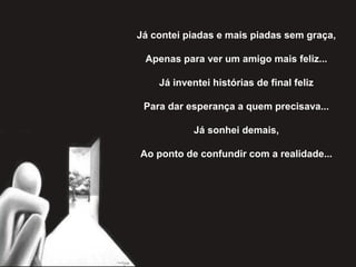 Já contei piadas e mais piadas sem graça,
Apenas para ver um amigo mais feliz...
Já inventei histórias de final feliz
Para dar esperança a quem precisava...
Já sonhei demais,
Ao ponto de confundir com a realidade...
 