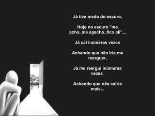 Já tive medo do escuro,
Hoje no escuro "me
acho..me agacho..fico ali"...
Já caí inúmeras vezes
Achando que não iria me
reerguer,
Já me reergui inúmeras
vezes
Achando que não cairia
mais...
 