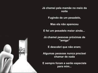 Já chamei pela mamãe no meio da
noite
Fugindo de um pesadelo,
Mas ela não apareceu
E foi um pesadelo maior ainda...
Já chamei pessoas próximas de
"amigo"
E descobri que não eram;
Algumas pessoas nunca precisei
chamar de nada
E sempre foram e serão especiais
para mim...
 