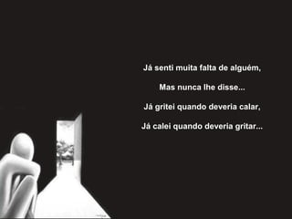 Já senti muita falta de alguém,
Mas nunca lhe disse...
Já gritei quando deveria calar,
Já calei quando deveria gritar...
 