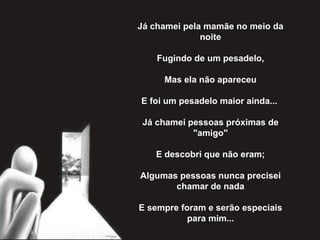 Já chamei pela mamãe no meio da noite   Fugindo de um pesadelo,   Mas ela não apareceu   E foi um pesadelo maior ainda...    Já chamei pessoas próximas de "amigo"   E descobri que não eram;   Algumas pessoas nunca precisei chamar de nada   E sempre foram e serão especiais para mim... 