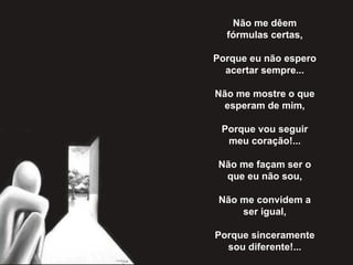 Não me dêem fórmulas certas,   Porque eu não espero acertar sempre...   Não me mostre o que esperam de mim,   Porque vou seguir meu coração!...   Não me façam ser o que eu não sou,   Não me convidem a ser igual,   Porque sinceramente sou diferente!... 