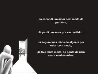 Já escondi um amor com medo de perdê-lo,   Já perdi um amor por escondê-lo...   Já segurei nas mãos de alguém por estar com medo,   Já tive tanto medo, ao ponto de nem sentir minhas mãos . 