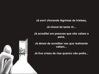 Já sorri chorando lágrimas de tristeza,   Já chorei de tanto rir...   Já acreditei em pessoas que não valiam a pena,   Já deixei de acreditar nas que realmente valiam...   Já tive crises de riso quando não podia... 