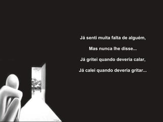 Já senti muita falta de alguém,   Mas nunca lhe disse...   Já gritei quando deveria calar,   Já calei quando deveria gritar... 