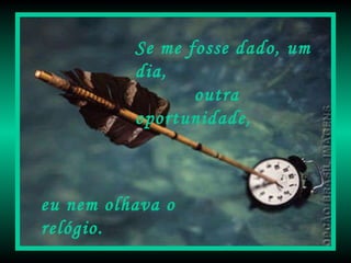 Se me fosse dado, um dia,  outra oportunidade, eu nem olhava o relógio. 