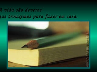 A vida são deveres  que trouxemos para fazer em casa. 