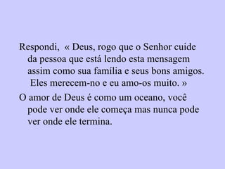 Respondi,  « Deus, rogo que o Senhor cuide da pessoa que está lendo esta mensagem assim como sua família e seus bons amigos.  Eles merecem-no e eu amo-os muito. » O amor de Deus é como um oceano, você pode ver onde ele começa mas nunca pode ver onde ele termina. 
