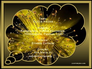 Texto:
CLÍCIA PAVAN
Imagens:
Fotographos, Fondos Escritórios,
1000imagens, Patakas, Lost
Música:
Ernesto Cortazar
Criação:
Ana Maria Jr.
Texto:
CLÍCIA PAVAN
Imagens:
Fotographos, Fondos Escritórios,
1000imagens, Patakas, Lost
Música:
Ernesto Cortazar
Criação:
Ana Maria Jr.
(12.07.06)(06.11.06)
amg.oliveira@ig.com.br
 