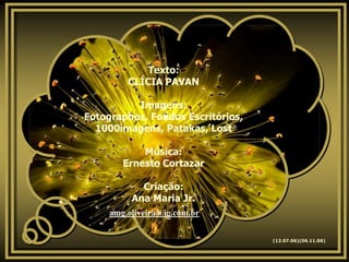 Texto:
         CLÍCIA PAVAN

          Imagens:
Fotographos, Fondos Escritórios,
  1000imagens, Patakas, Lost

            Música:
        Ernesto Cortazar

            Criação:
          Ana Maria Jr.
     amg.oliveira@ig.com.br


                                   (12.07.06)(06.11.06)
 