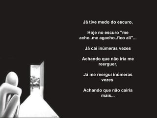 Já tive medo do escuro,   Hoje no escuro "me acho..me agacho..fico ali"...   Já caí inúmeras vezes   Achando que não iria me reerguer,   Já me reergui inúmeras vezes    Achando que não cairia mais... 
