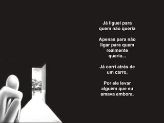 Já liguei para quem não queria   Apenas para não ligar para quem realmente queria...   Já corri atrás de um carro,   Por ele levar alguém que eu amava embora. 