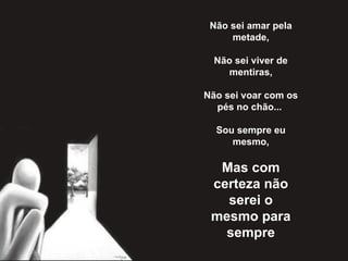 Não sei amar pela metade,   Não sei viver de mentiras,   Não sei voar com os pés no chão...    Sou sempre eu mesmo,   Mas com certeza não serei o mesmo para sempre 
