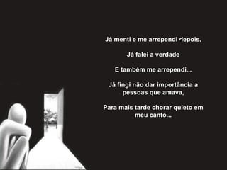Já menti e me arrependi depois,   Já falei a verdade   E também me arrependi...   Já fingi não dar importância a pessoas que amava,   Para mais tarde chorar quieto em meu canto... 