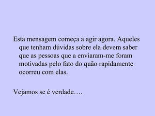 Esta mensagem começa a agir agora. Aqueles que tenham dúvidas sobre ela devem saber que as pessoas que a enviaram-me foram motivadas pelo fato do quão rapidamente ocorreu com elas. Vejamos se é verdade…. 
