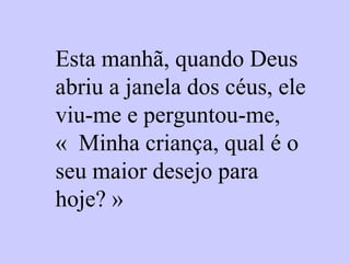 Esta manhã, quando Deus abriu a janela dos céus, ele viu-me e perguntou-me, «  Minha criança, qual é o seu maior desejo para hoje? » 