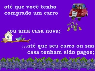 até que você tenha comprado um carro ou uma casa nova;  ...até que seu carro ou sua casa tenham sido pagos; 