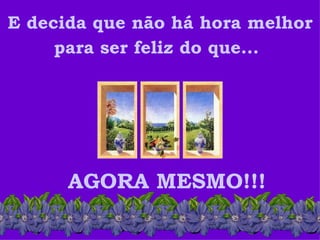 E decida que não há hora melhor
     para ser feliz do que...




      AGORA MESMO!!!
 