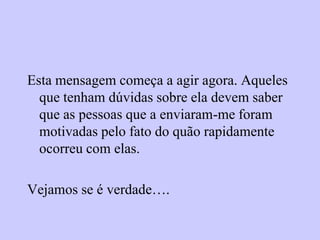Esta mensagem começa a agir agora. Aqueles
  que tenham dúvidas sobre ela devem saber
  que as pessoas que a enviaram-me foram
  motivadas pelo fato do quão rapidamente
  ocorreu com elas.

Vejamos se é verdade….
 