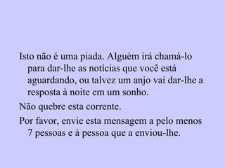 Isto não é uma piada. Alguém irá chamá-lo
  para dar-lhe as notícias que você está
  aguardando, ou talvez um anjo vai dar-lhe a
  resposta à noite em um sonho.
Não quebre esta corrente.
Por favor, envie esta mensagem a pelo menos
  7 pessoas e à pessoa que a enviou-lhe.
 