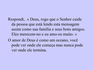 Respondi, « Deus, rogo que o Senhor cuide
da pessoa que está lendo esta mensagem
assim como sua família e seus bons amigos.
Eles merecem-no e eu amo-os muito. »
O amor de Deus é como um oceano, você
pode ver onde ele começa mas nunca pode
ver onde ele termina.
 