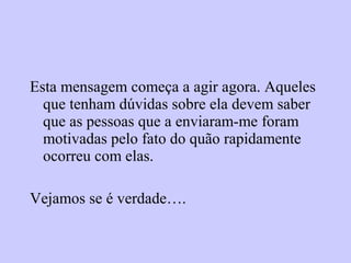 Esta mensagem começa a agir agora. Aqueles
que tenham dúvidas sobre ela devem saber
que as pessoas que a enviaram-me foram
motivadas pelo fato do quão rapidamente
ocorreu com elas.
Vejamos se é verdade….
 