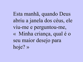 Esta manhã, quando Deus
abriu a janela dos céus, ele
viu-me e perguntou-me,
« Minha criança, qual é o
seu maior desejo para
hoje? »
 