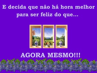 E decida que não há hora melhor para ser feliz do que...   AGORA MESMO!!! 