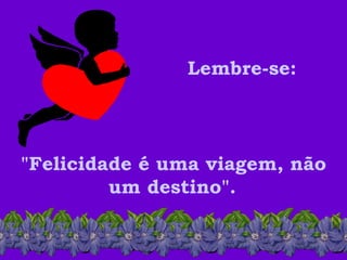 Lembre-se:   "Felicidade é uma viagem, não um destino".   