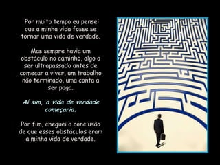 "Por muito tempo eu pensei
 que a minha vida fosse se
tornar uma vida de verdade.

    Mas sempre havia um
obstáculo no caminho, algo a
  ser ultrapassado antes de
começar a viver, um trabalho
 não terminado, uma conta a
           ser paga.

 Aí sim, a vida de verdade
         começaria.

 Por fim, cheguei a conclusão
de que esses obstáculos eram
   a minha vida de verdade.
 