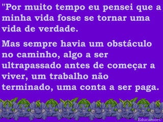 Educamor © "Por muito tempo eu pensei que a minha vida fosse se tornar uma vida de verdade.   Mas sempre havia um obstáculo no caminho, algo a ser ultrapassado antes de começar a viver, um trabalho não terminado, uma conta a ser paga.  