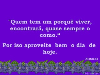 Educamor © "Quem tem um porquê viver, encontrará, quase sempre o como.“ Por iso aproveite  bem  o dia  de  hoje. Nietzche  
