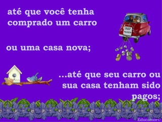 Educamor © até que você tenha comprado um carro ou uma casa nova;  ...até que seu carro ou sua casa tenham sido pagos; 