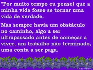 Educamor © "Por muito tempo eu pensei que a minha vida fosse se tornar uma vida de verdade.   Mas sempre havia um obstáculo no caminho, algo a ser ultrapassado antes de começar a viver, um trabalho não terminado, uma conta a ser paga.  