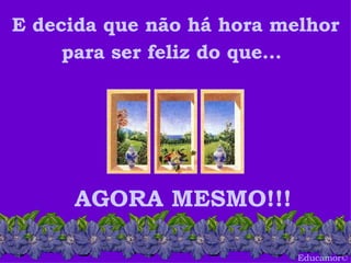 Educamor © E decida que não há hora melhor para ser feliz do que...   AGORA MESMO!!! 