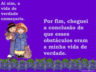 Educamor © Aí sim, a vida de verdade começaria.  Por fim, cheguei a conclusão de que esses obstáculos eram a minha vida de verdade.  