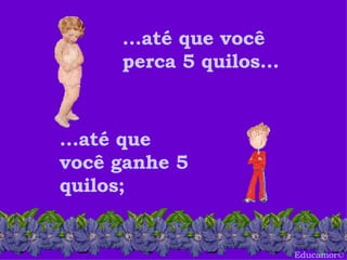 Educamor © ...até que você perca 5 quilos... ...até que você ganhe 5 quilos; 