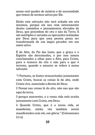 10
nosso real quadro de miséria e de necessidade
que temos de sermos salvos por Ele.
Então esta salvação não será achada em nós
mesmos, porque ela nos vem inteiramente
destes caminhos e pensamentos elevados de
Deus, que procedem do céu e não da Terra. E
são múltiplas e variadas as operações realizadas
por Deus para que uma pessoa possa ser
transformada de um ímpio pecador em um
santo salvo.
É do Alto, do Pai das luzes, que a graça e o
Espírito são derramados, e por isso somos
conclamados a olhar para o Alto, para Cristo,
para o tesouro do céu e não para o que é
terreno, quando o assunto se refere à nossa
salvação.
“1 Portanto, se fostes ressuscitados juntamente
com Cristo, buscai as coisas lá do alto, onde
Cristo vive, assentado à direita de Deus.
2 Pensai nas coisas lá do alto, não nas que são
aqui da terra;
3 porque morrestes, e a vossa vida está oculta
juntamente com Cristo, em Deus.
4 Quando Cristo, que é a nossa vida, se
manifestar, então, vós também sereis
manifestados com ele, em glória.” (Colossenses
3.1-4)
 