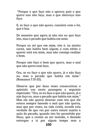 100
“Porque o que faço não o aprovo; pois o que
quero isso não faço, mas o que aborreço isso
faço.
E, se faço o que não quero, consinto com a lei,
que é boa.
De maneira que agora já não sou eu que faço
isto, mas o pecado que habita em mim.
Porque eu sei que em mim, isto é, na minha
carne, não habita bem algum; e com efeito o
querer está em mim, mas não consigo realizar
o bem.
Porque não faço o bem que quero, mas o mal
que não quero esse faço.
Ora, se eu faço o que não quero, já o não faço
eu, mas o pecado que habita em mim.”
(Romanos 7.15-20).
Observe que por duas vezes consecutivas o
apóstolo usa nesta passagem a seguinte
expressão: “Ora, se eu faço o que não quero, já o
não faço eu, mas o pecado que habita em mim.”
Mas ele não queria denotar com isto que ele
estava sempre fazendo o mal que não queria,
mas que por vezes, na vida cristã, sucede esta
verdade de que vez por outra estará sujeito à
ação do pecado, quando isto for permitido por
Deus, que o crente ao ser tentado, e deixado
entregue a si por algum tempo sem a
 