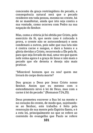 101
concessão da graça restringidora do pecado, a
consequência natural será que o pecado
residente em toda pessoa, mesmo no crente, há
de se manifestar, ainda que isto seja contra a
sua vontade, como ocorreu com Pedro na sua
negação do Senhor.
Mas, como a vitória já foi obtida por Cristo, pelo
exercício da fé, que neste caso é colocada à
prova, o crente não se autocondenará e nem
condenará a outros, pois sabe que sua luta não
é contra carne e sangue, e dará a honra e a
glória devidas a Cristo, recorrendo a Ele pela fé,
para que seja livrado do mal, uma vez que quem
nele reina agora é a graça de Jesus e não mais o
pecado que ele detesta e deseja não mais
praticar.
“Miserável homem que eu sou! quem me
livrará do corpo desta morte?
Dou graças a Deus por Jesus Cristo nosso
Senhor. Assim que eu mesmo com o
entendimento sirvo à lei de Deus, mas com a
carne à lei do pecado.” (Romanos 7.24,25).
Deus prometeu escrever a Sua lei na mente e
no coração do crente, de modo que, sujeitando-
se ao Senhor, este trabalho é feito pela
renovação de sua mente pelo Espírito Santo, e é
a esta lei, principalmente no que se refere ao
conteúdo do evangelho que Paulo se refere
 