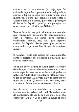 102
como a lei da sua mente (ou seja, que foi
colocada lá por Deus pela fé em Jesus) que luta
contra a lei do pecado que operava em seus
membros. É nisto que consiste a luta entre o
Espírito Santo e a carne, quer para a produção
do fruto do Espírito, quer para a geração das
obras da carne, referida em Gálatas 5.
Vemos desta forma quão vital e fundamental é
que renovemos nossa mente continuamente
com a Palavra de Deus, com cânticos
espirituais, oração, etc, para que sejamos
cheios do Espírito Santo, para que possamos
andar nele, seguindo a Sua direção, instrução e
mover.
O homem, tendo sido criado em um estado tão
santo e glorioso, foi colocado no Paraíso, que
era sua residência.
No meio deste Jardim do Éden estava a árvore
da vida, que não consideramos pertencer a uma
certa espécie, mas era uma árvore singular na
natureza. “E do chão fez o Senhor Deus crescer
todas as árvores ... a árvore da vida também no
meio do jardim ”(Gênesis 2: 9). Portanto, essa
árvore não foi encontrada em outros locais.
No Paraíso, havia também a árvore do
conhecimento do bem e do mal. “Mas da árvore
do conhecimento do bem e do mal, dela não
comerás” (Gn 2:17; 3: 3). Como lá havia apenas
 