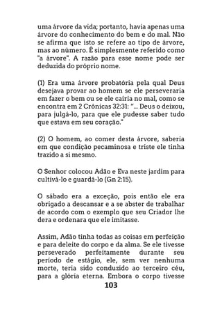 103
uma árvore da vida; portanto, havia apenas uma
árvore do conhecimento do bem e do mal. Não
se afirma que isto se refere ao tipo de árvore,
mas ao número. É simplesmente referido como
"a árvore". A razão para esse nome pode ser
deduzida do próprio nome.
(1) Era uma árvore probatória pela qual Deus
desejava provar ao homem se ele perseveraria
em fazer o bem ou se ele cairia no mal, como se
encontra em 2 Crônicas 32:31: “... Deus o deixou,
para julgá-lo, para que ele pudesse saber tudo
que estava em seu coração."
(2) O homem, ao comer desta árvore, saberia
em que condição pecaminosa e triste ele tinha
trazido a si mesmo.
O Senhor colocou Adão e Eva neste jardim para
cultivá-lo e guardá-lo (Gn 2:15).
O sábado era a exceção, pois então ele era
obrigado a descansar e a se abster de trabalhar
de acordo com o exemplo que seu Criador lhe
dera e ordenara que ele imitasse.
Assim, Adão tinha todas as coisas em perfeição
e para deleite do corpo e da alma. Se ele tivesse
perseverado perfeitamente durante seu
período de estágio, ele, sem ver nenhuma
morte, teria sido conduzido ao terceiro céu,
para a glória eterna. Embora o corpo tivesse
 