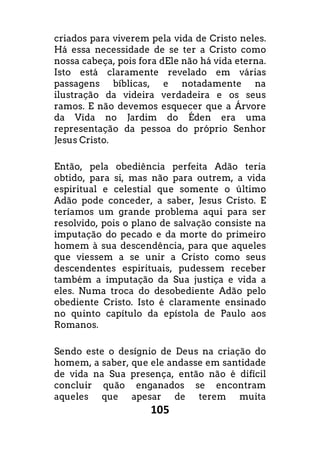 105
criados para viverem pela vida de Cristo neles.
Há essa necessidade de se ter a Cristo como
nossa cabeça, pois fora dEle não há vida eterna.
Isto está claramente revelado em várias
passagens bíblicas, e notadamente na
ilustração da videira verdadeira e os seus
ramos. E não devemos esquecer que a Árvore
da Vida no Jardim do Éden era uma
representação da pessoa do próprio Senhor
Jesus Cristo.
Então, pela obediência perfeita Adão teria
obtido, para si, mas não para outrem, a vida
espiritual e celestial que somente o último
Adão pode conceder, a saber, Jesus Cristo. E
teríamos um grande problema aqui para ser
resolvido, pois o plano de salvação consiste na
imputação do pecado e da morte do primeiro
homem à sua descendência, para que aqueles
que viessem a se unir a Cristo como seus
descendentes espirituais, pudessem receber
também a imputação da Sua justiça e vida a
eles. Numa troca do desobediente Adão pelo
obediente Cristo. Isto é claramente ensinado
no quinto capítulo da epístola de Paulo aos
Romanos.
Sendo este o desígnio de Deus na criação do
homem, a saber, que ele andasse em santidade
de vida na Sua presença, então não é difícil
concluir quão enganados se encontram
aqueles que apesar de terem muita
 