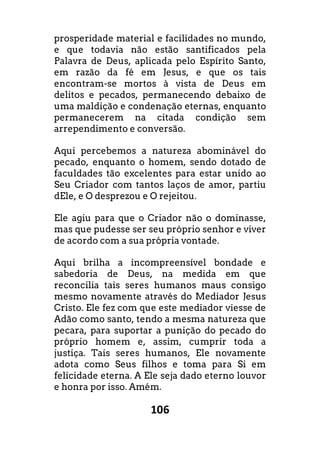 106
prosperidade material e facilidades no mundo,
e que todavia não estão santificados pela
Palavra de Deus, aplicada pelo Espírito Santo,
em razão da fé em Jesus, e que os tais
encontram-se mortos à vista de Deus em
delitos e pecados, permanecendo debaixo de
uma maldição e condenação eternas, enquanto
permanecerem na citada condição sem
arrependimento e conversão.
Aqui percebemos a natureza abominável do
pecado, enquanto o homem, sendo dotado de
faculdades tão excelentes para estar unido ao
Seu Criador com tantos laços de amor, partiu
dEle, e O desprezou e O rejeitou.
Ele agiu para que o Criador não o dominasse,
mas que pudesse ser seu próprio senhor e viver
de acordo com a sua própria vontade.
Aqui brilha a incompreensível bondade e
sabedoria de Deus, na medida em que
reconcilia tais seres humanos maus consigo
mesmo novamente através do Mediador Jesus
Cristo. Ele fez com que este mediador viesse de
Adão como santo, tendo a mesma natureza que
pecara, para suportar a punição do pecado do
próprio homem e, assim, cumprir toda a
justiça. Tais seres humanos, Ele novamente
adota como Seus filhos e toma para Si em
felicidade eterna. A Ele seja dado eterno louvor
e honra por isso. Amém.
 